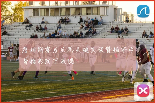 詹姆斯赛后反思关键失误赞扬字母哥精彩防守表现
