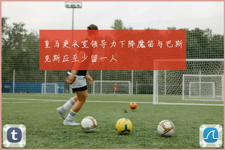 皇马更衣室领导力下降魔笛与巴斯克斯应至少留一人