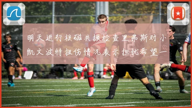 明天进行核磁共振检查里弗斯对小凯文波特扭伤情况表示担忧希望一切顺利