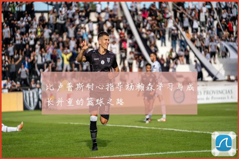 比卢普斯耐心指导杨瀚森学习与成长并重的篮球之路