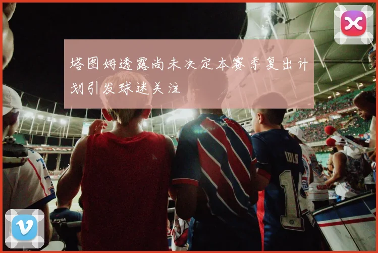 塔图姆透露尚未决定本赛季复出计划引发球迷关注