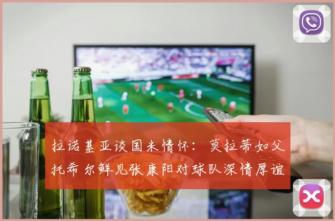 拉诺基亚谈国米情怀：莫拉蒂如父托希尔鲜见张康阳对球队深情厚谊