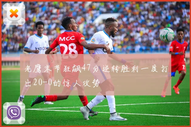 老鹰末节狂飙47分逆转胜利一度打出20-0的惊人攻势