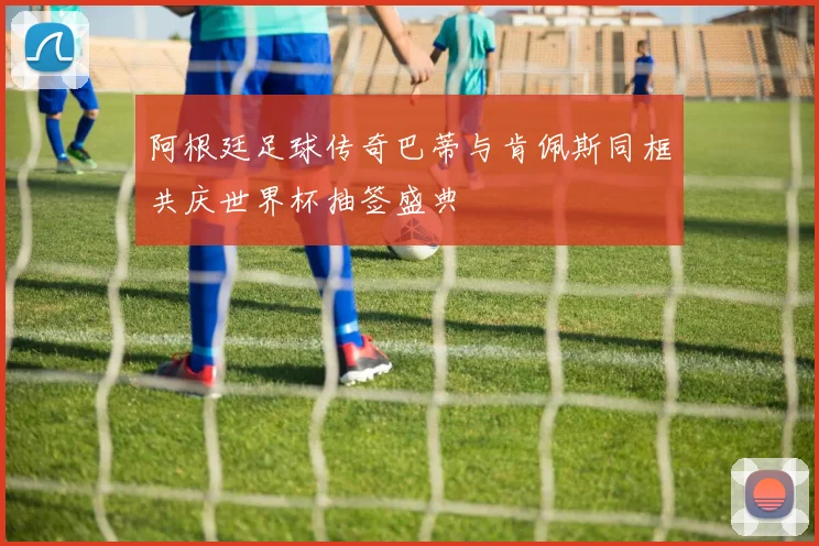 阿根廷足球传奇巴蒂与肯佩斯同框共庆世界杯抽签盛典