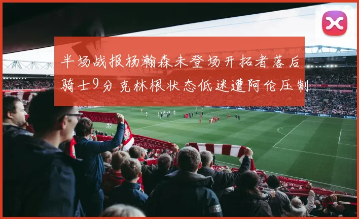半场战报杨瀚森未登场开拓者落后骑士9分克林根状态低迷遭阿伦压制