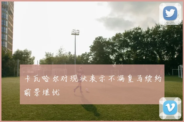 卡瓦哈尔对现状表示不满皇马续约前景堪忧