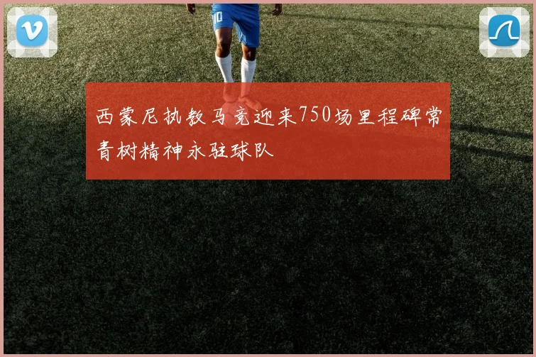 西蒙尼执教马竞迎来750场里程碑常青树精神永驻球队