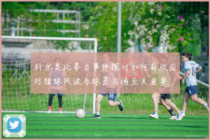 科尔类比拳击事件探讨如何有效应对赌球风波与球员沟通至关重要
