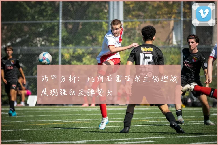 西甲分析：比利亚雷亚尔主场迎战展现强劲反弹势头