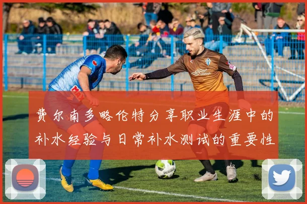 费尔南多略伦特分享职业生涯中的补水经验与日常补水测试的重要性