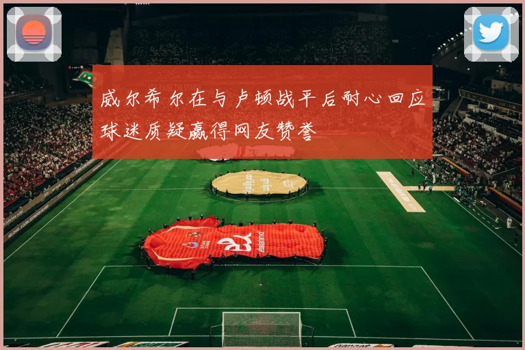 威尔希尔在与卢顿战平后耐心回应球迷质疑赢得网友赞誉