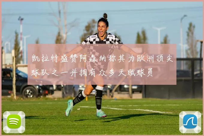 凯拉特盛赞阿森纳称其为欧洲顶尖球队之一并拥有众多天赋球员