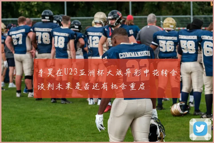 李昊在U23亚洲杯大放异彩申花转会谈判未果是否还有机会重启