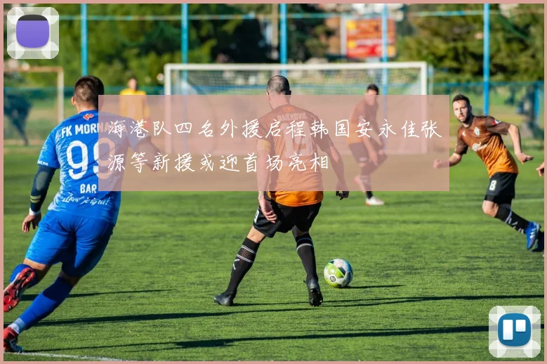海港队四名外援启程韩国安永佳张源等新援或迎首场亮相