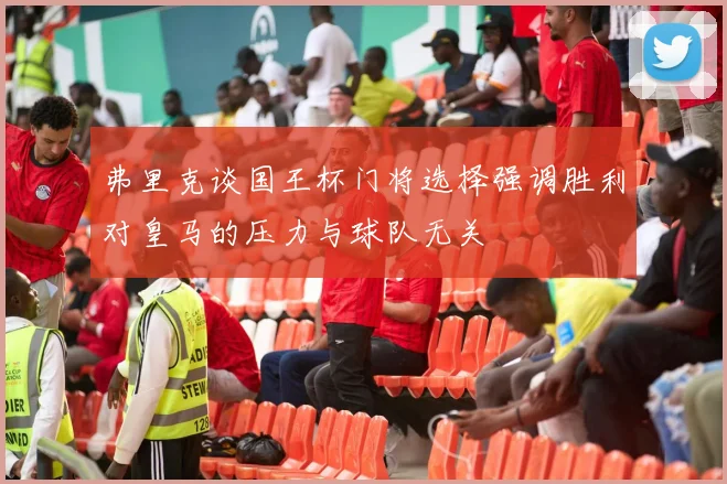 弗里克谈国王杯门将选择强调胜利对皇马的压力与球队无关