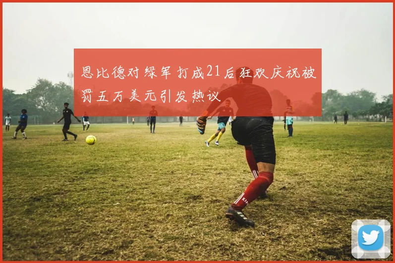 恩比德对绿军打成21后狂欢庆祝被罚五万美元引发热议