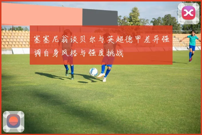 塞塞尼翁谈贝尔与英超德甲差异强调自身风格与强度挑战