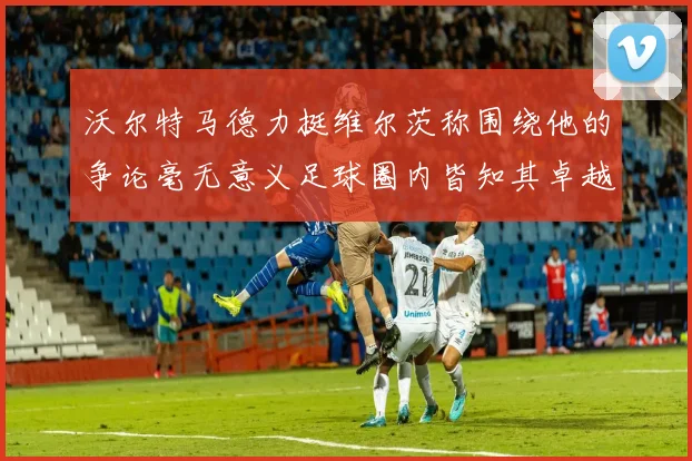 沃尔特马德力挺维尔茨称围绕他的争论毫无意义足球圈内皆知其卓越表现