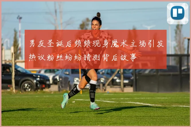 男友圣诞后频频现身魔术主场引发热议粉丝纷纷猜测背后故事