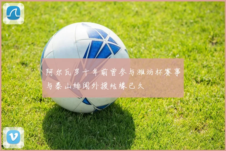 阿尔瓦罗十年前曾参与潍坊杯赛事与泰山绯闻外援结缘已久
