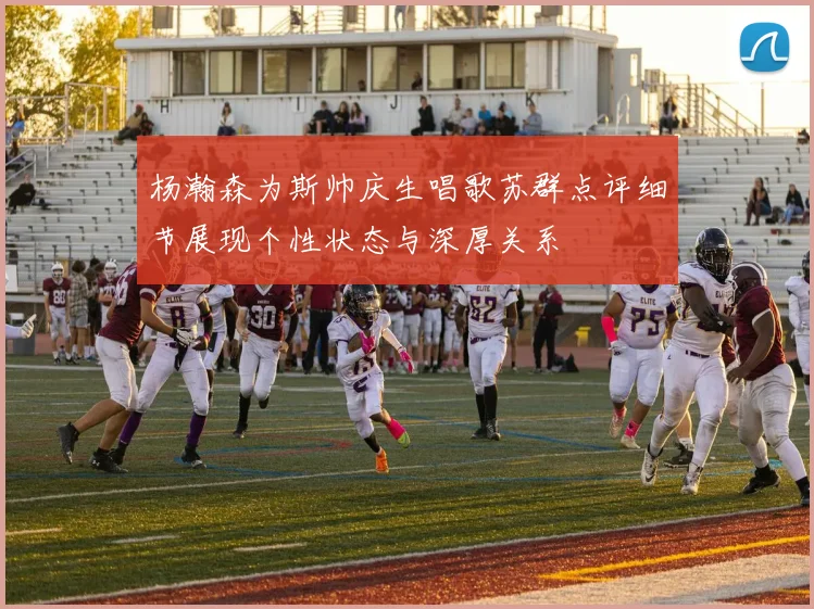 杨瀚森为斯帅庆生唱歌苏群点评细节展现个性状态与深厚关系