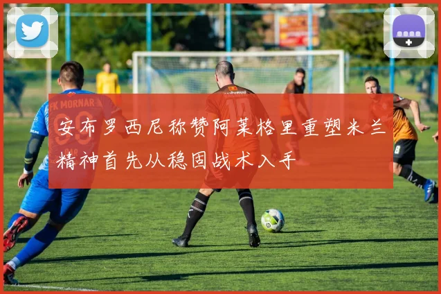安布罗西尼称赞阿莱格里重塑米兰精神首先从稳固战术入手