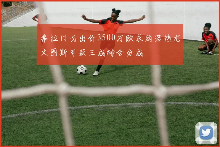 弗拉门戈出价3500万欧求购若热尤文图斯可获三成转会分成