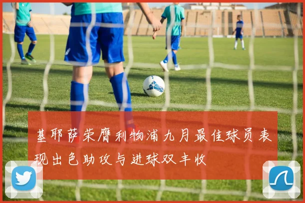 基耶萨荣膺利物浦九月最佳球员表现出色助攻与进球双丰收