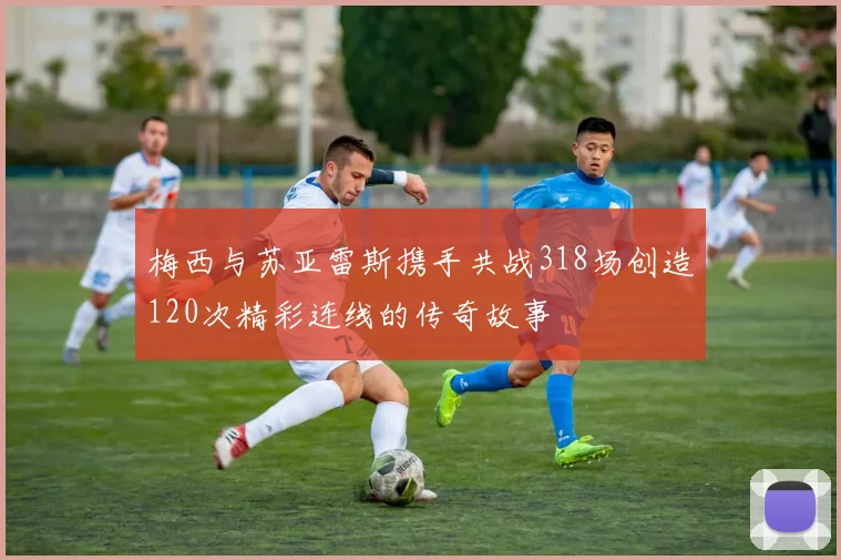 梅西与苏亚雷斯携手共战318场创造120次精彩连线的传奇故事