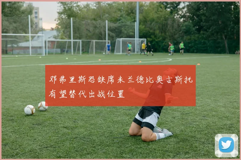 邓弗里斯恐缺席米兰德比奥古斯托有望替代出战位置
