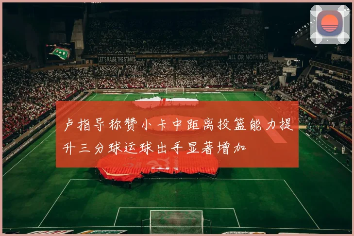 卢指导称赞小卡中距离投篮能力提升三分球运球出手显著增加