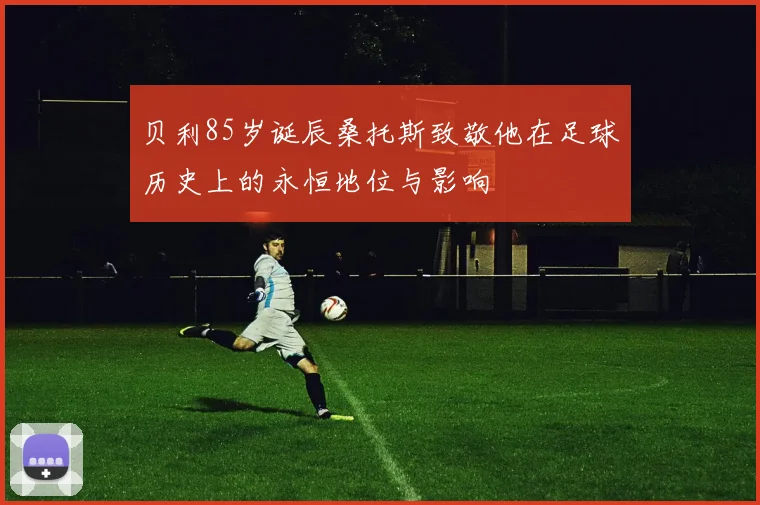 贝利85岁诞辰桑托斯致敬他在足球历史上的永恒地位与影响