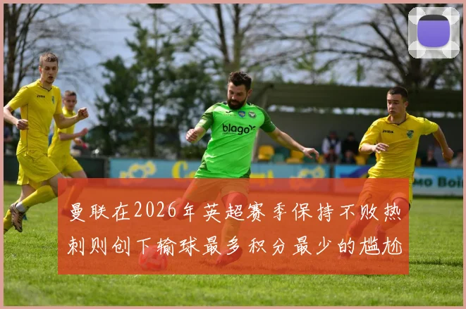 曼联在2026年英超赛季保持不败热刺则创下输球最多积分最少的尴尬纪录