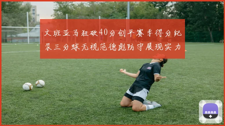 文班亚马狂砍40分创平赛季得分纪录三分球无视范德彪防守展现实力