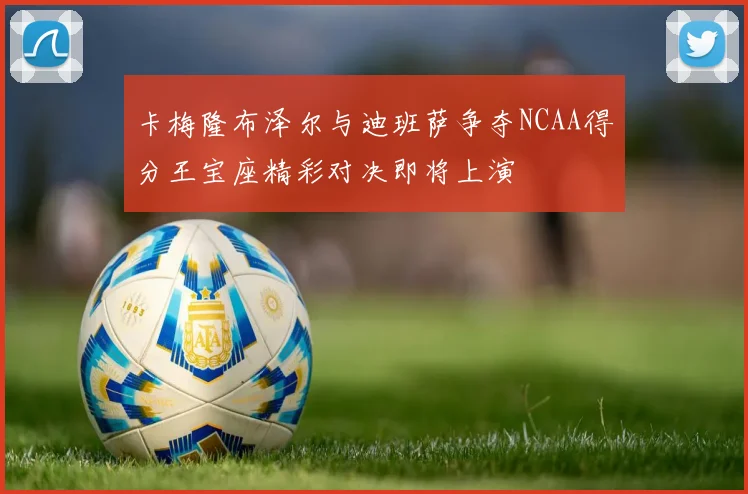 卡梅隆布泽尔与迪班萨争夺NCAA得分王宝座精彩对决即将上演