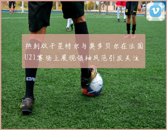 热刺双子星特尔与奥多贝尔在法国U21赛场上展现领袖风范引发关注