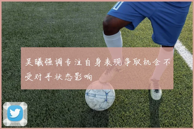 吴曦强调专注自身表现争取机会不受对手状态影响