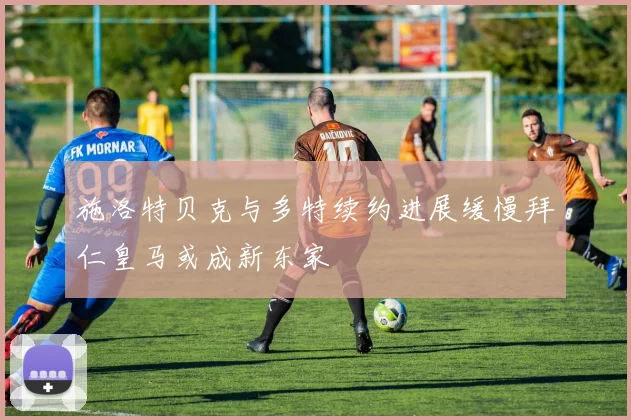 施洛特贝克与多特续约进展缓慢拜仁皇马或成新东家