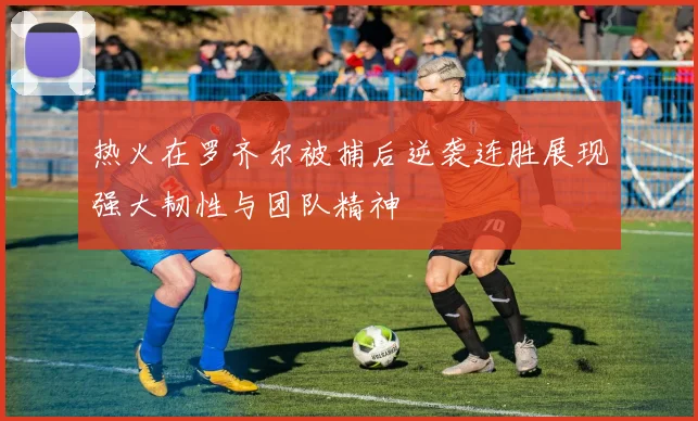 热火在罗齐尔被捕后逆袭连胜展现强大韧性与团队精神