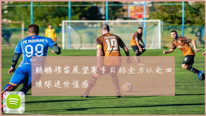鹈鹕穆雷展望赛季目标全力以赴回馈球迷价值感