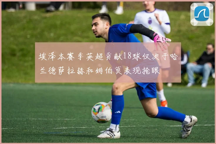 埃泽本赛季英超贡献18球仅次于哈兰德萨拉赫和姆伯莫表现抢眼