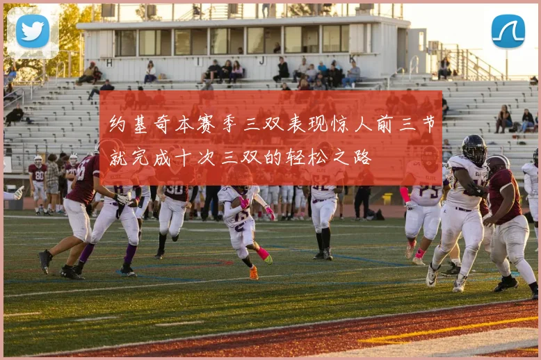 约基奇本赛季三双表现惊人前三节就完成十次三双的轻松之路